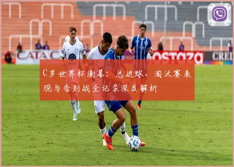 C罗世界杯谢幕：总进球、淘汰赛表现与告别战全记录深度解析