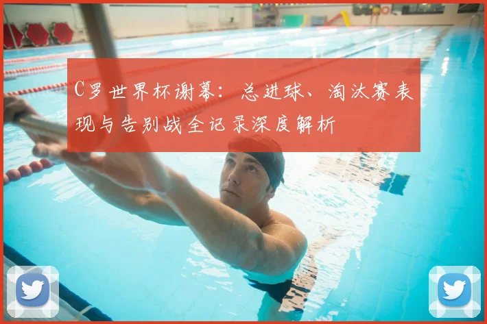 C罗世界杯谢幕：总进球、淘汰赛表现与告别战全记录深度解析