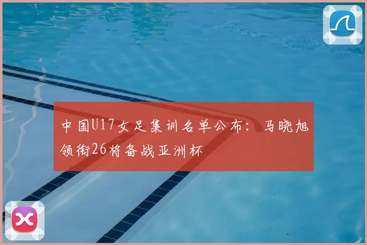 中国U17女足集训名单公布:马晓旭领衔26将备战亚洲杯