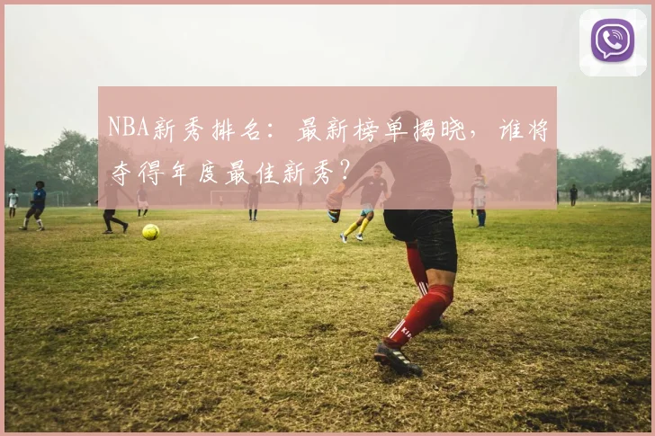 NBA新秀排名：最新榜单揭晓，谁将夺得年度最佳新秀？