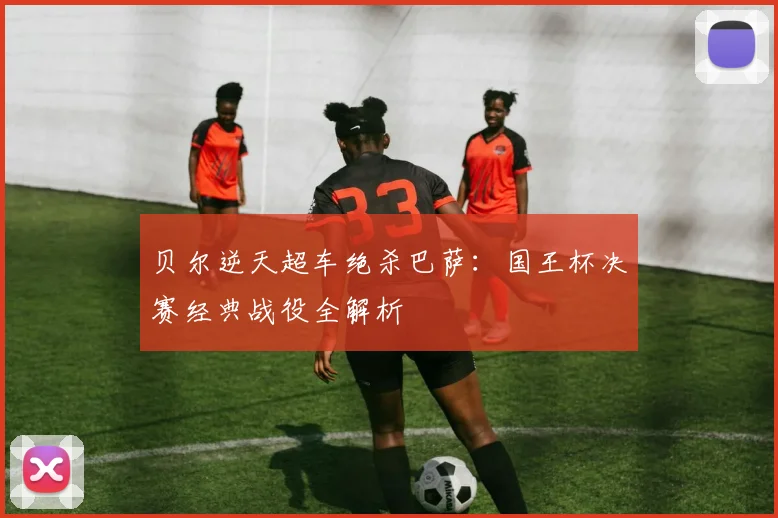 贝尔逆天超车绝杀巴萨:国王杯决赛经典战役全解析